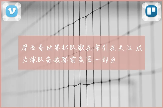 摩洛哥世界杯队歌发布引发关注 成为球队备战赛前氛围一部分