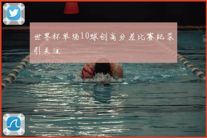 世界杯单场10球创高分差比赛纪录引关注