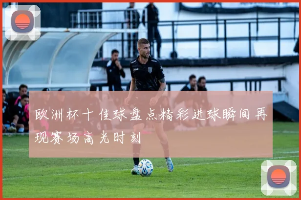 欧洲杯十佳球盘点精彩进球瞬间再现赛场高光时刻
