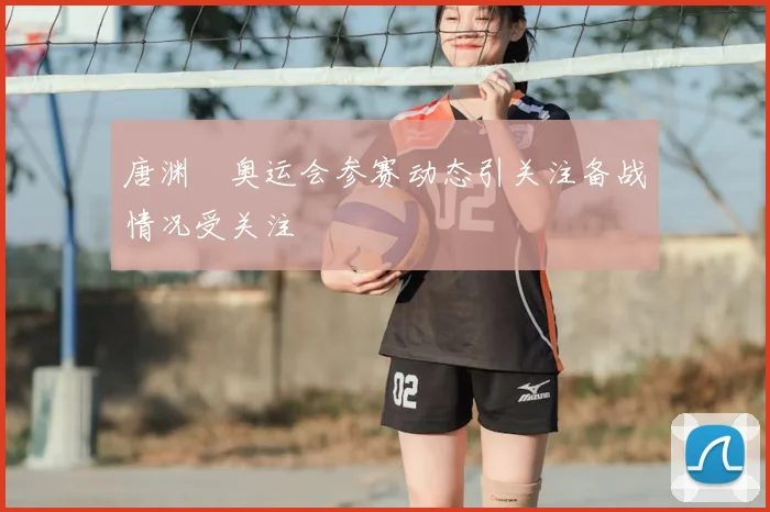 唐渊渟奥运会参赛动态引关注备战情况受关注