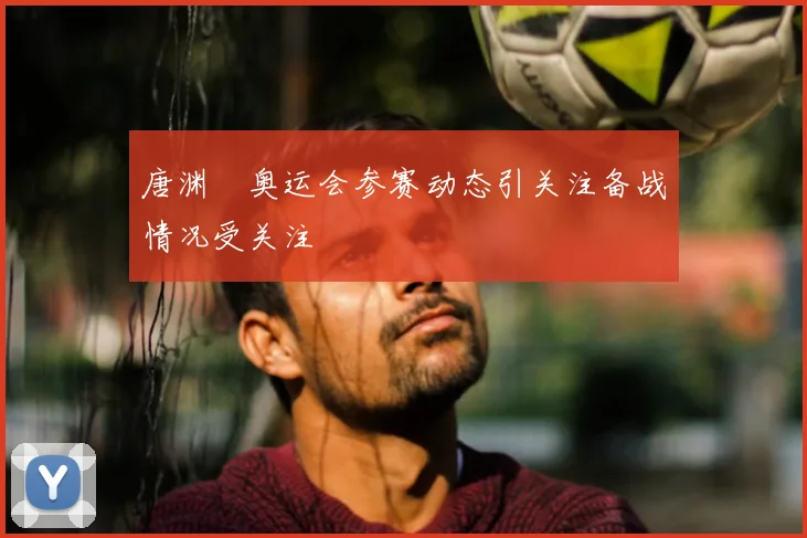 唐渊渟奥运会参赛动态引关注备战情况受关注
