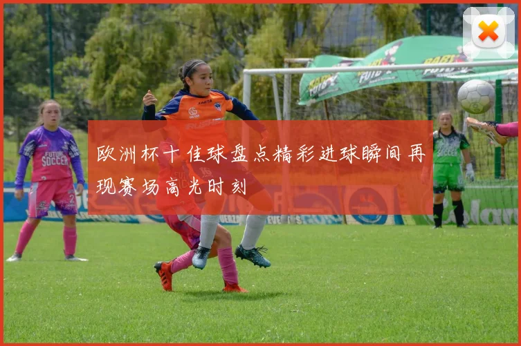 欧洲杯十佳球盘点精彩进球瞬间再现赛场高光时刻