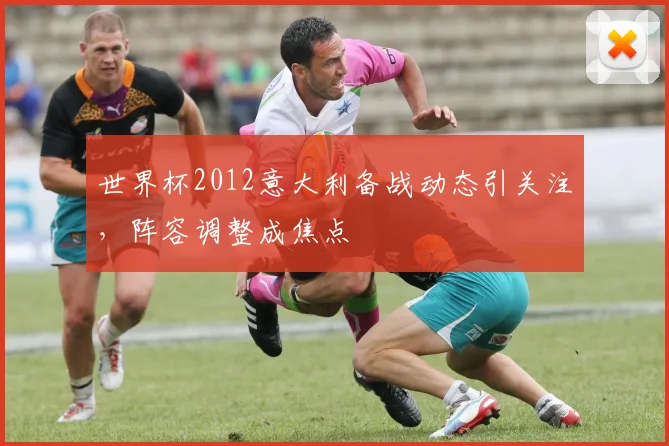 世界杯2012意大利备战动态引关注，阵容调整成焦点