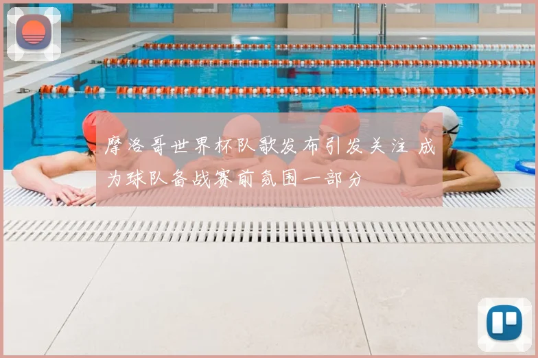 摩洛哥世界杯队歌发布引发关注 成为球队备战赛前氛围一部分