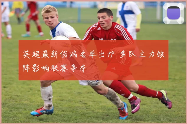 英超最新伤病名单出炉 多队主力缺阵影响联赛争夺